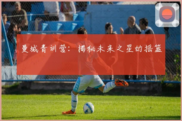 曼城青训营:揭秘未来之星的摇篮
